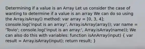 Determining if a value is an Array Let us consider the case of wanting to determine if a value is an array We can do so using the Array.isArray() method: var array = [0, 3, 4]; console.log('input is an array:', Array.isArray(array)); var name = 'Tovio'; console.log('input is an array:', Array.isArray(name)); We can also do this with variables: function isAnArray(input) ( var result = Array.isArray(input); return result; )