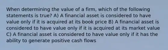 When determining the value of a firm, which of the following statements is true? A) A financial asset is considered to have value only if it is acquired at its book price B) A financial asset is considered to have value only if it is acquired at its market value C) A financial asset is considered to have value only if it has the ability to generate positive cash flows