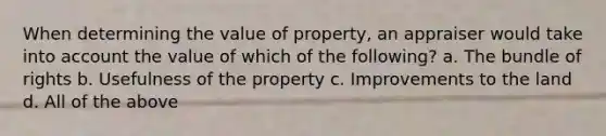 When determining the value of property, an appraiser would take into account the value of which of the following? a. The bundle of rights b. Usefulness of the property c. Improvements to the land d. All of the above