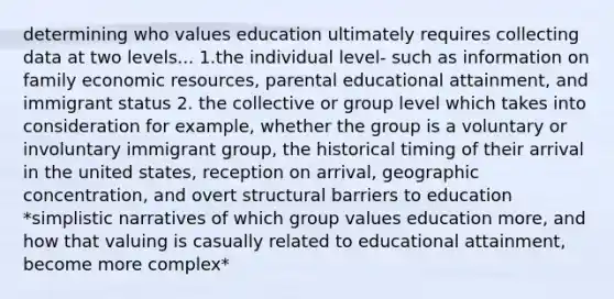 determining who values education ultimately requires collecting data at two levels... 1.the individual level- such as information on family economic resources, parental educational attainment, and immigrant status 2. the collective or group level which takes into consideration for example, whether the group is a voluntary or involuntary immigrant group, the historical timing of their arrival in the united states, reception on arrival, geographic concentration, and overt structural barriers to education *simplistic narratives of which group values education more, and how that valuing is casually related to educational attainment, become more complex*