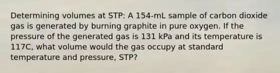 Determining volumes at STP: A 154-mL sample of carbon dioxide gas is generated by burning graphite in pure oxygen. If the pressure of the generated gas is 131 kPa and its temperature is 117C, what volume would the gas occupy at standard temperature and pressure, STP?