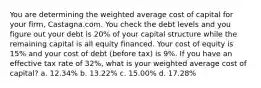 You are determining the weighted average cost of capital for your firm, Castagna.com. You check the debt levels and you figure out your debt is 20% of your capital structure while the remaining capital is all equity financed. Your cost of equity is 15% and your cost of debt (before tax) is 9%. If you have an effective tax rate of 32%, what is your weighted average cost of capital? a. 12.34% b. 13.22% c. 15.00% d. 17.28%