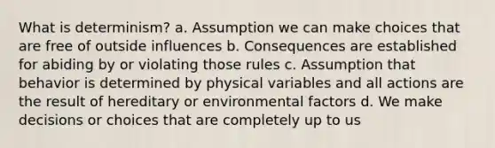 What is determinism? a. Assumption we can make choices that are free of outside influences b. Consequences are established for abiding by or violating those rules c. Assumption that behavior is determined by physical variables and all actions are the result of hereditary or environmental factors d. We make decisions or choices that are completely up to us