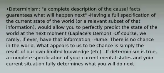 •Determinism: "a complete description of the causal facts guarantees what will happen next" -Having a full specification of the current state of the world (or a relevant subset of that information), would allow you to perfectly predict the state of the world at the next moment (Laplace's Demon) -Of course, we rarely, if ever, have that information -Hume: There is no chance in the world. What appears to us to be chance is simply the result of our own limited knowledge (etc). -If determinism is true, a complete specification of your current mental states and your current situation fully determines what you will do next