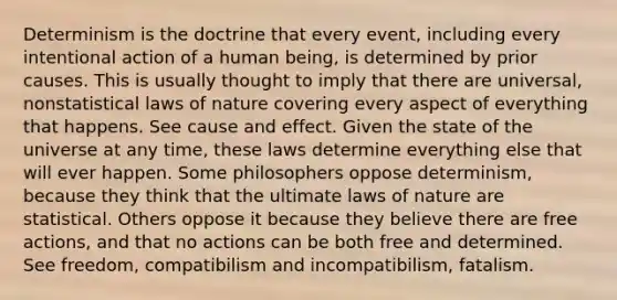 Determinism is the doctrine that every event, including every intentional action of a human being, is determined by prior causes. This is usually thought to imply that there are universal, nonstatistical laws of nature covering every aspect of everything that happens. See <a href='https://www.questionai.com/knowledge/kRJV8xGm2O-cause-and-effect' class='anchor-knowledge'>cause and effect</a>. Given the state of the universe at any time, these laws determine everything else that will ever happen. Some philosophers oppose determinism, because they think that the ultimate laws of nature are statistical. Others oppose it because they believe there are free actions, and that no actions can be both free and determined. See freedom, compatibilism and incompatibilism, fatalism.