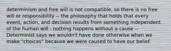 determinism and free will is not compatible, so there is no free will or responsibility -- the philosophy that holds that every event, action, and decision results from something independent of the human will - nothing happens without a cause --Determinist says we wouldn't have done otherwise when we make "choices" because we were caused to have our belief.