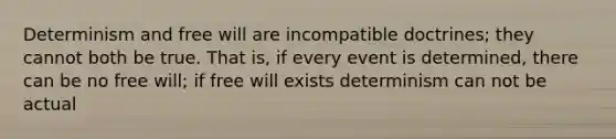 Determinism and free will are incompatible doctrines; they cannot both be true. That is, if every event is determined, there can be no free will; if free will exists determinism can not be actual