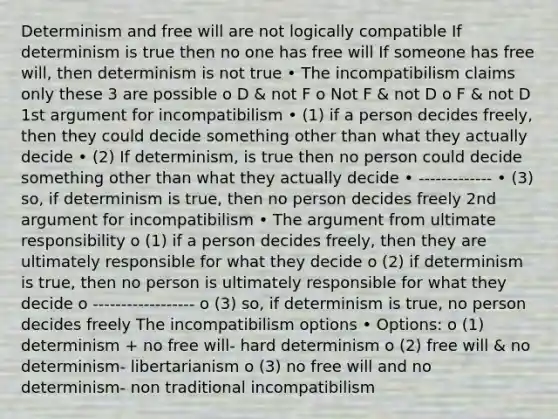 Determinism and free will are not logically compatible If determinism is true then no one has free will If someone has free will, then determinism is not true • The incompatibilism claims only these 3 are possible o D & not F o Not F & not D o F & not D 1st argument for incompatibilism • (1) if a person decides freely, then they could decide something other than what they actually decide • (2) If determinism, is true then no person could decide something other than what they actually decide • ------------- • (3) so, if determinism is true, then no person decides freely 2nd argument for incompatibilism • The argument from ultimate responsibility o (1) if a person decides freely, then they are ultimately responsible for what they decide o (2) if determinism is true, then no person is ultimately responsible for what they decide o ------------------ o (3) so, if determinism is true, no person decides freely The incompatibilism options • Options: o (1) determinism + no free will- hard determinism o (2) free will & no determinism- libertarianism o (3) no free will and no determinism- non traditional incompatibilism