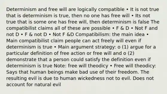 Determinism and free will are logically compatible • It is not true that is determinism is true, then no one has free will • Its not true that is some one has free will, then determinism is false The compatibilist claims all of these are possible • F & D • Not F and not D • F & not D • Not F &D Compatibilism: the main idea • Main compatibilist claim people can act freely will even if determinism is true • Main argument strategy: o (1) argue for a particular definition of free action or free will and o (2) demonstrate that a person could satisfy the definition even if determinism is true Note: free will theodicy • Free will theodicy: Says that human beings make bad use of their freedom. The resulting evil is due to human wickedness not to evil. Does not account for natural evil