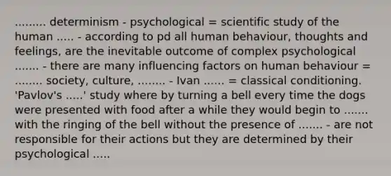 ......... determinism - psychological = scientific study of the human ..... - according to pd all human behaviour, thoughts and feelings, are the inevitable outcome of complex psychological ....... - there are many influencing factors on human behaviour = ........ society, culture, ........ - Ivan ...... = classical conditioning. 'Pavlov's .....' study where by turning a bell every time the dogs were presented with food after a while they would begin to ....... with the ringing of the bell without the presence of ....... - are not responsible for their actions but they are determined by their psychological .....