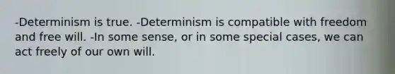 -Determinism is true. -Determinism is compatible with freedom and free will. -In some sense, or in some special cases, we can act freely of our own will.