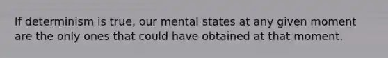 If determinism is true, our mental states at any given moment are the only ones that could have obtained at that moment.