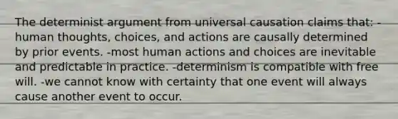 The determinist argument from universal causation claims that: -human thoughts, choices, and actions are causally determined by prior events. -most human actions and choices are inevitable and predictable in practice. -determinism is compatible with free will. -we cannot know with certainty that one event will always cause another event to occur.