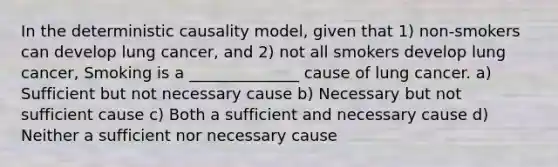 In the deterministic causality model, given that 1) non-smokers can develop lung cancer, and 2) not all smokers develop lung cancer, Smoking is a ______________ cause of lung cancer. a) Sufficient but not necessary cause b) Necessary but not sufficient cause c) Both a sufficient and necessary cause d) Neither a sufficient nor necessary cause