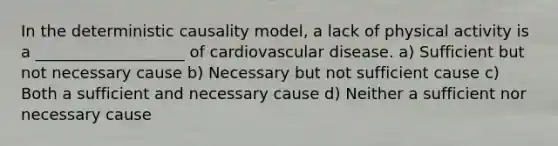 In the deterministic causality model, a lack of physical activity is a ___________________ of cardiovascular disease. a) Sufficient but not necessary cause b) Necessary but not sufficient cause c) Both a sufficient and necessary cause d) Neither a sufficient nor necessary cause