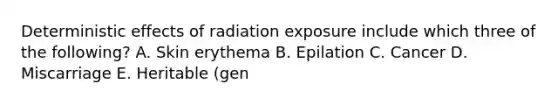 Deterministic effects of radiation exposure include which three of the following? A. Skin erythema B. Epilation C. Cancer D. Miscarriage E. Heritable (gen