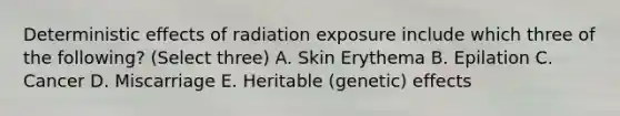 Deterministic effects of radiation exposure include which three of the following? (Select three) A. Skin Erythema B. Epilation C. Cancer D. Miscarriage E. Heritable (genetic) effects