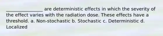 ________________ are deterministic effects in which the severity of the effect varies with the radiation dose. These effects have a threshold. a. Non-stochastic b. Stochastic c. Deterministic d. Localized