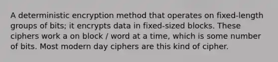 A deterministic encryption method that operates on fixed-length groups of bits; it encrypts data in fixed-sized blocks. These ciphers work a on block / word at a time, which is some number of bits. Most modern day ciphers are this kind of cipher.