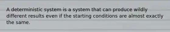 A deterministic system is a system that can produce wildly different results even if the starting conditions are almost exactly the same.