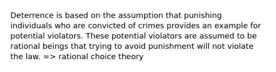 Deterrence is based on the assumption that punishing individuals who are convicted of crimes provides an example for potential violators. These potential violators are assumed to be rational beings that trying to avoid punishment will not violate the law. => rational choice theory