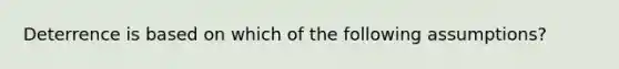 Deterrence is based on which of the following assumptions?