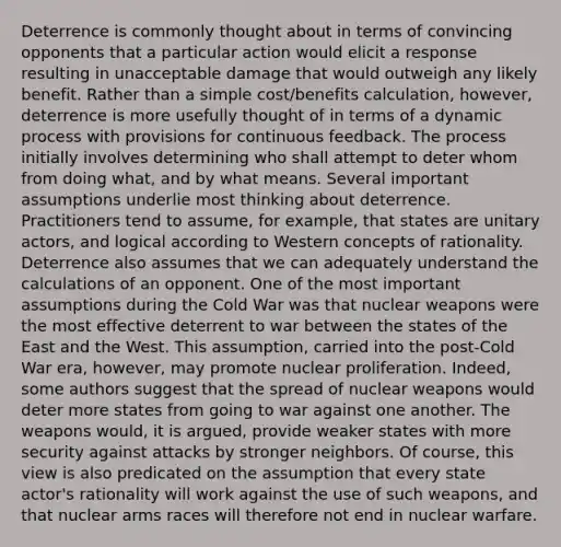 Deterrence is commonly thought about in terms of convincing opponents that a particular action would elicit a response resulting in unacceptable damage that would outweigh any likely benefit. Rather than a simple cost/benefits calculation, however, deterrence is more usefully thought of in terms of a dynamic process with provisions for continuous feedback. The process initially involves determining who shall attempt to deter whom from doing what, and by what means. Several important assumptions underlie most thinking about deterrence. Practitioners tend to assume, for example, that states are unitary actors, and logical according to Western concepts of rationality. Deterrence also assumes that we can adequately understand the calculations of an opponent. One of the most important assumptions during the Cold War was that nuclear weapons were the most effective deterrent to war between the states of the East and the West. This assumption, carried into the post-Cold War era, however, may promote nuclear proliferation. Indeed, some authors suggest that the spread of nuclear weapons would deter more states from going to war against one another. The weapons would, it is argued, provide weaker states with more security against attacks by stronger neighbors. Of course, this view is also predicated on the assumption that every state actor's rationality will work against the use of such weapons, and that nuclear arms races will therefore not end in nuclear warfare.