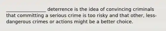 _________________ deterrence is the idea of convincing criminals that committing a serious crime is too risky and that other, less-dangerous crimes or actions might be a better choice.