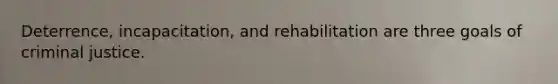 Deterrence, incapacitation, and rehabilitation are three goals of criminal justice.