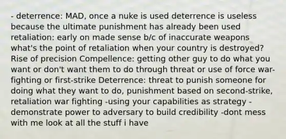 - deterrence: MAD, once a nuke is used deterrence is useless because the ultimate punishment has already been used retaliation: early on made sense b/c of inaccurate weapons what's the point of retaliation when your country is destroyed? Rise of precision Compellence: getting other guy to do what you want or don't want them to do through threat or use of force war-fighting or first-strike Deterrence: threat to punish someone for doing what they want to do, punishment based on second-strike, retaliation war fighting -using your capabilities as strategy - demonstrate power to adversary to build credibility -dont mess with me look at all the stuff i have