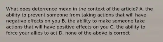 What does deterrence mean in the context of the article? A. the ability to prevent someone from taking actions that will have negative effects on you B. the ability to make someone take actions that will have positive effects on you C. the ability to force your allies to act D. none of the above is correct