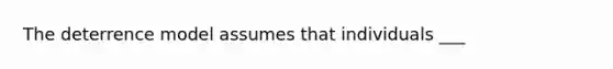 The deterrence model assumes that individuals ___