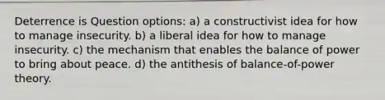 Deterrence is Question options: a) a constructivist idea for how to manage insecurity. b) a liberal idea for how to manage insecurity. c) the mechanism that enables the balance of power to bring about peace. d) the antithesis of balance-of-power theory.