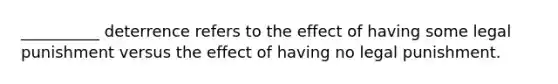 __________ deterrence refers to the effect of having some legal punishment versus the effect of having no legal punishment.