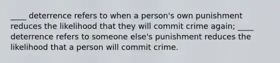 ____ deterrence refers to when a person's own punishment reduces the likelihood that they will commit crime again; ____ deterrence refers to someone else's punishment reduces the likelihood that a person will commit crime.