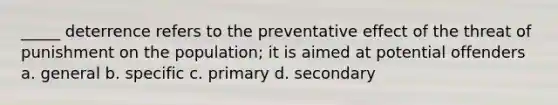 _____ deterrence refers to the preventative effect of the threat of punishment on the population; it is aimed at potential offenders a. general b. specific c. primary d. secondary