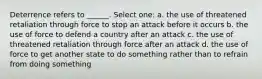 Deterrence refers to ______. Select one: a. the use of threatened retaliation through force to stop an attack before it occurs b. the use of force to defend a country after an attack c. the use of threatened retaliation through force after an attack d. the use of force to get another state to do something rather than to refrain from doing something