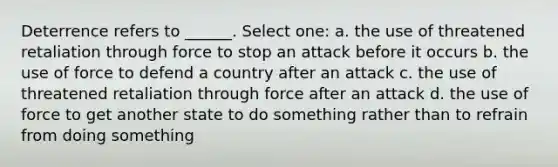 Deterrence refers to ______. Select one: a. the use of threatened retaliation through force to stop an attack before it occurs b. the use of force to defend a country after an attack c. the use of threatened retaliation through force after an attack d. the use of force to get another state to do something rather than to refrain from doing something