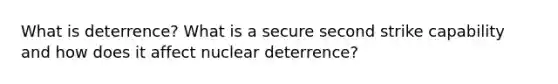 What is deterrence? What is a secure second strike capability and how does it affect nuclear deterrence?