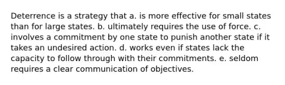 Deterrence is a strategy that a. is more effective for small states than for large states. b. ultimately requires the use of force. c. involves a commitment by one state to punish another state if it takes an undesired action. d. works even if states lack the capacity to follow through with their commitments. e. seldom requires a clear communication of objectives.