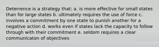 Deterrence is a strategy that: a. is more effective for small states than for large states b. ultimately requires the use of force c. involves a commitment by one state to punish another for a negative action d. works even if states lack the capacity to follow through with their commitment e. seldom requires a clear communicaton of objectives