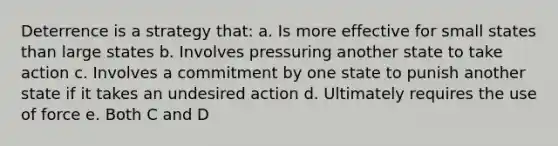 Deterrence is a strategy that: a. Is more effective for small states than large states b. Involves pressuring another state to take action c. Involves a commitment by one state to punish another state if it takes an undesired action d. Ultimately requires the use of force e. Both C and D