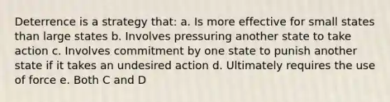 Deterrence is a strategy that: a. Is more effective for small states than large states b. Involves pressuring another state to take action c. Involves commitment by one state to punish another state if it takes an undesired action d. Ultimately requires the use of force e. Both C and D