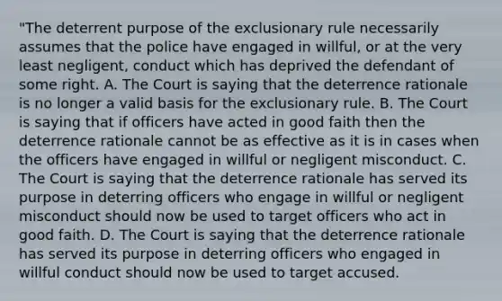 "The deterrent purpose of the exclusionary rule necessarily assumes that the police have engaged in willful, or at the very least negligent, conduct which has deprived the defendant of some right. A. The Court is saying that the deterrence rationale is no longer a valid basis for the exclusionary rule. B. The Court is saying that if officers have acted in good faith then the deterrence rationale cannot be as effective as it is in cases when the officers have engaged in willful or negligent misconduct. C. The Court is saying that the deterrence rationale has served its purpose in deterring officers who engage in willful or negligent misconduct should now be used to target officers who act in good faith. D. The Court is saying that the deterrence rationale has served its purpose in deterring officers who engaged in willful conduct should now be used to target accused.