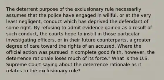 The deterrent purpose of the exclusionary rule necessarily assumes that the police have engaged in willful, or at the very least negligent, conduct which has deprived the defendant of some right. By refusing to admit evidence gained as a result of such conduct, the courts hope to instill in those particular investigating officers, or in their future counterparts, a greater degree of care toward the rights of an accused. Where the official action was pursued in complete good faith, however, the deterrence rationale loses much of its force." What is the U.S. Supreme Court saying about the deterrence rationale as it relates to the exclusionary rule?