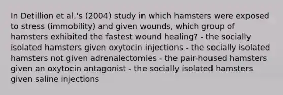 In Detillion et al.'s (2004) study in which hamsters were exposed to stress (immobility) and given wounds, which group of hamsters exhibited the fastest wound healing? - the socially isolated hamsters given oxytocin injections - the socially isolated hamsters not given adrenalectomies - the pair-housed hamsters given an oxytocin antagonist - the socially isolated hamsters given saline injections