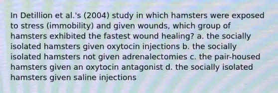 In Detillion et al.'s (2004) study in which hamsters were exposed to stress (immobility) and given wounds, which group of hamsters exhibited the fastest wound healing? a. the socially isolated hamsters given oxytocin injections b. the socially isolated hamsters not given adrenalectomies c. the pair-housed hamsters given an oxytocin antagonist d. the socially isolated hamsters given saline injections