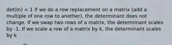 det(In) = 1 If we do a row replacement on a matrix (add a multiple of one row to another), the determinant does not change. If we swap two rows of a matrix, the determinant scales by -1. If we scale a row of a matrix by k, the determinant scales by k