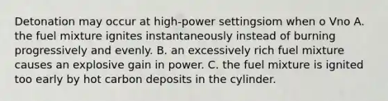 Detonation may occur at high-power settingsiom when o Vno A. the fuel mixture ignites instantaneously instead of burning progressively and evenly. B. an excessively rich fuel mixture causes an explosive gain in power. C. the fuel mixture is ignited too early by hot carbon deposits in the cylinder.