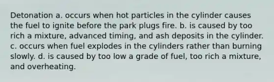 Detonation a. occurs when hot particles in the cylinder causes the fuel to ignite before the park plugs fire. b. is caused by too rich a mixture, advanced timing, and ash deposits in the cylinder. c. occurs when fuel explodes in the cylinders rather than burning slowly. d. is caused by too low a grade of fuel, too rich a mixture, and overheating.